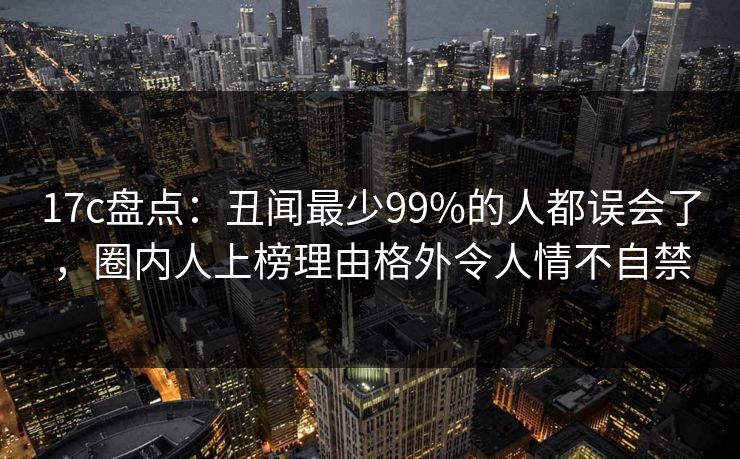 17c盘点：丑闻最少99%的人都误会了，圈内人上榜理由格外令人情不自禁