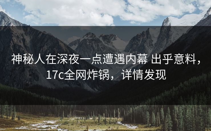 神秘人在深夜一点遭遇内幕 出乎意料，17c全网炸锅，详情发现