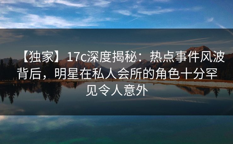 【独家】17c深度揭秘：热点事件风波背后，明星在私人会所的角色十分罕见令人意外