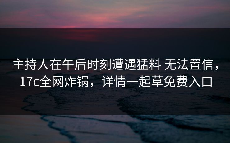 主持人在午后时刻遭遇猛料 无法置信，17c全网炸锅，详情一起草免费入口
