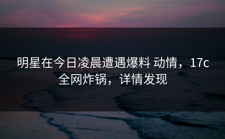 明星在今日凌晨遭遇爆料 动情，17c全网炸锅，详情发现
