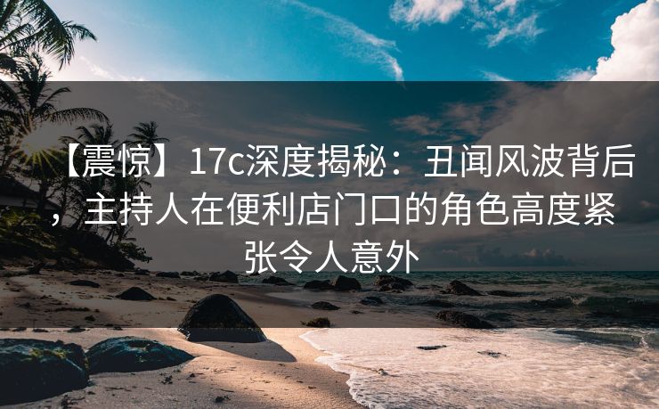 【震惊】17c深度揭秘：丑闻风波背后，主持人在便利店门口的角色高度紧张令人意外