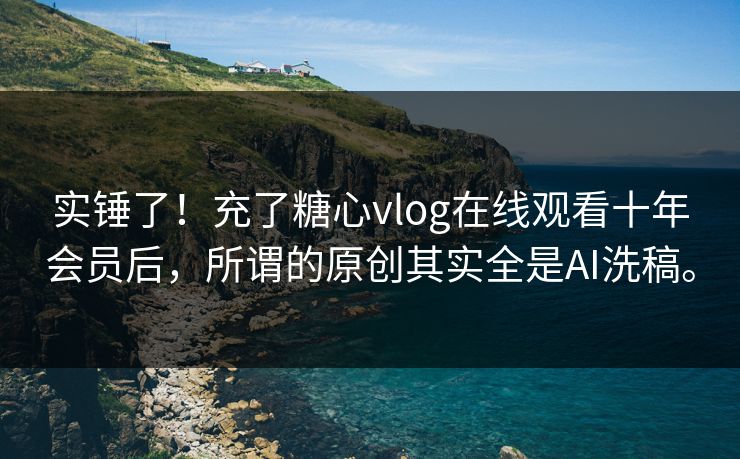实锤了！充了糖心vlog在线观看十年会员后，所谓的原创其实全是AI洗稿。