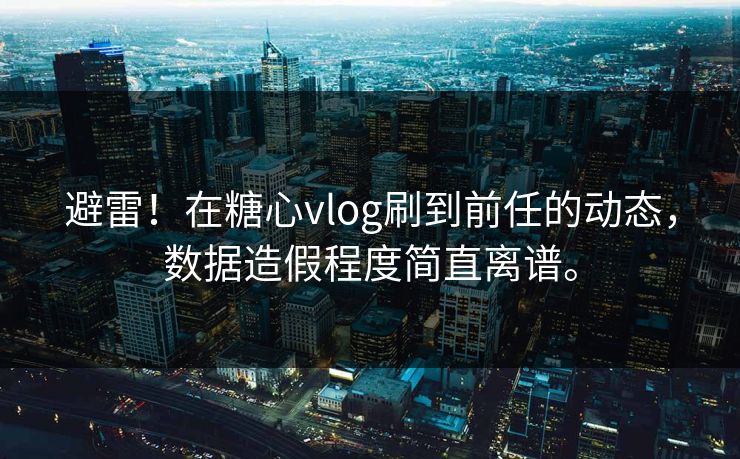 避雷！在糖心vlog刷到前任的动态，数据造假程度简直离谱。