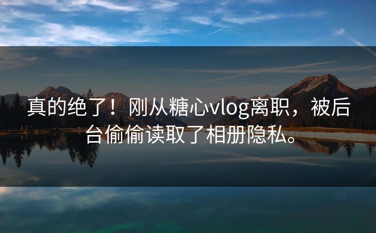 真的绝了！刚从糖心vlog离职，被后台偷偷读取了相册隐私。