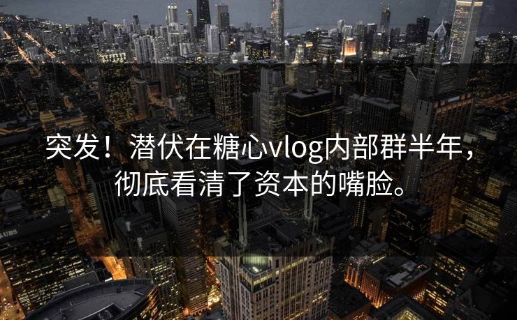 突发！潜伏在糖心vlog内部群半年，彻底看清了资本的嘴脸。