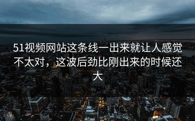 51视频网站这条线一出来就让人感觉不太对，这波后劲比刚出来的时候还大