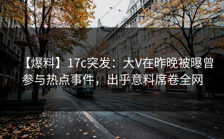 【爆料】17c突发：大V在昨晚被曝曾参与热点事件，出乎意料席卷全网