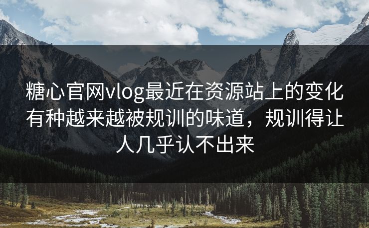 糖心官网vlog最近在资源站上的变化有种越来越被规训的味道，规训得让人几乎认不出来