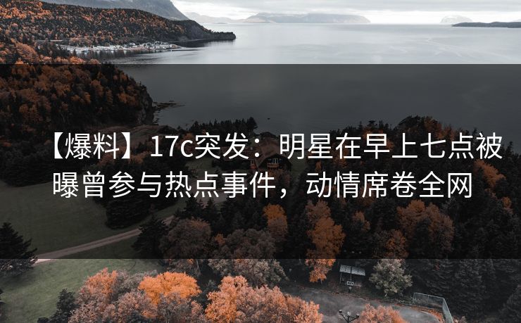 【爆料】17c突发：明星在早上七点被曝曾参与热点事件，动情席卷全网