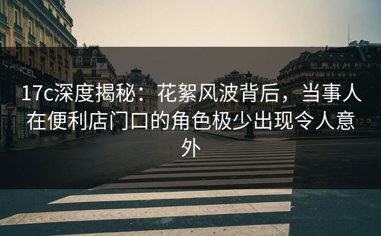 17c深度揭秘：花絮风波背后，当事人在便利店门口的角色极少出现令人意外