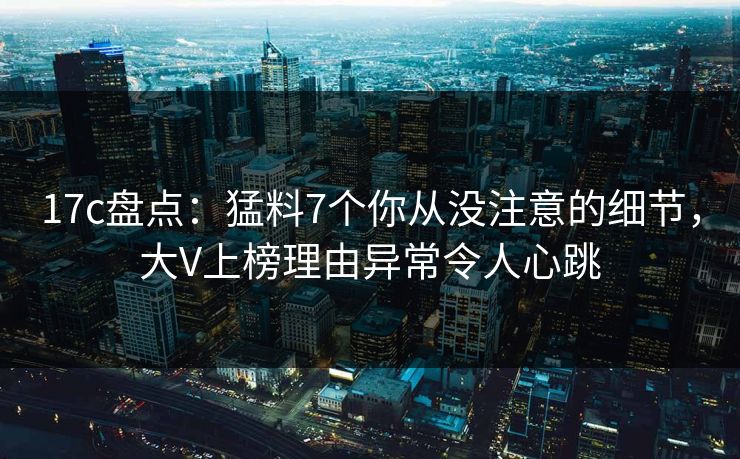 17c盘点：猛料7个你从没注意的细节，大V上榜理由异常令人心跳