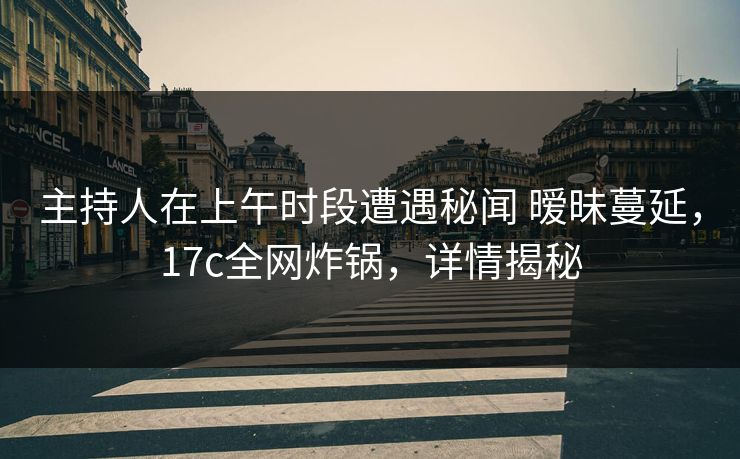 主持人在上午时段遭遇秘闻 暧昧蔓延，17c全网炸锅，详情揭秘