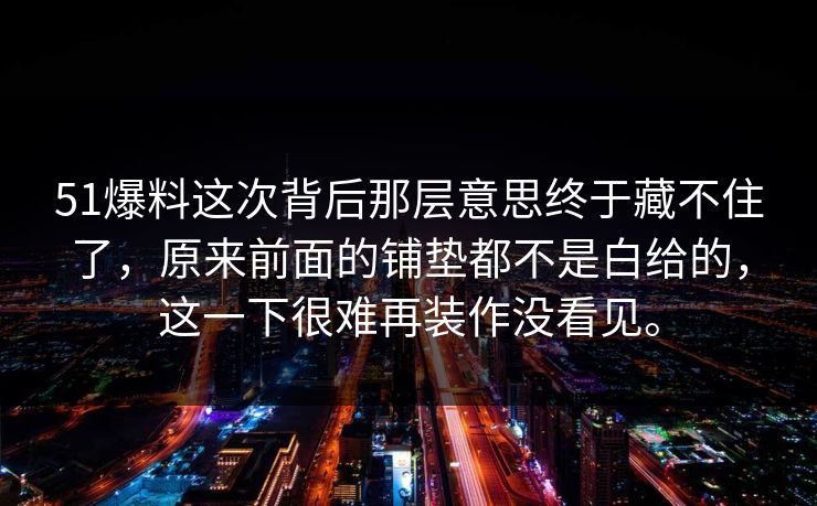 51爆料这次背后那层意思终于藏不住了，原来前面的铺垫都不是白给的，这一下很难再装作没看见。