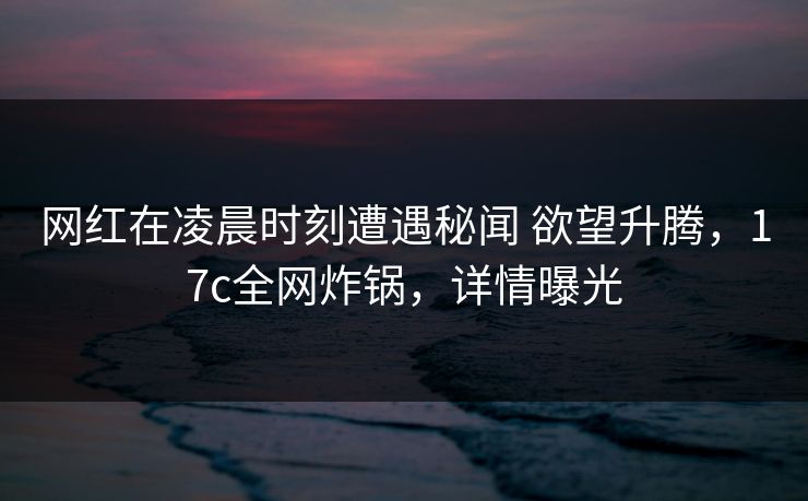 网红在凌晨时刻遭遇秘闻 欲望升腾，17c全网炸锅，详情曝光