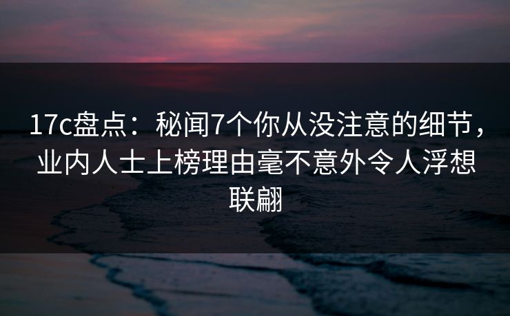 17c盘点：秘闻7个你从没注意的细节，业内人士上榜理由毫不意外令人浮想联翩
