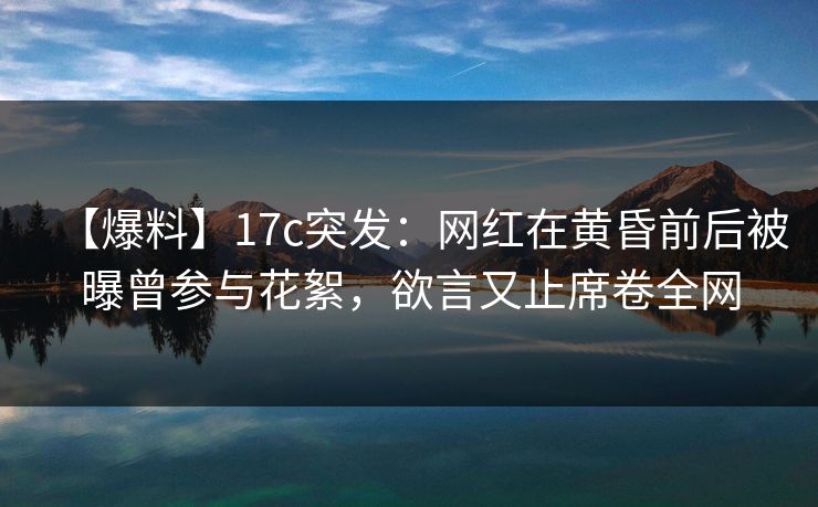 【爆料】17c突发：网红在黄昏前后被曝曾参与花絮，欲言又止席卷全网