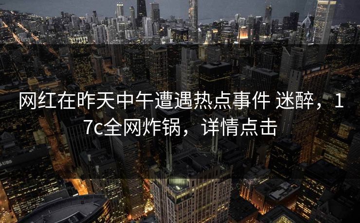 网红在昨天中午遭遇热点事件 迷醉，17c全网炸锅，详情点击