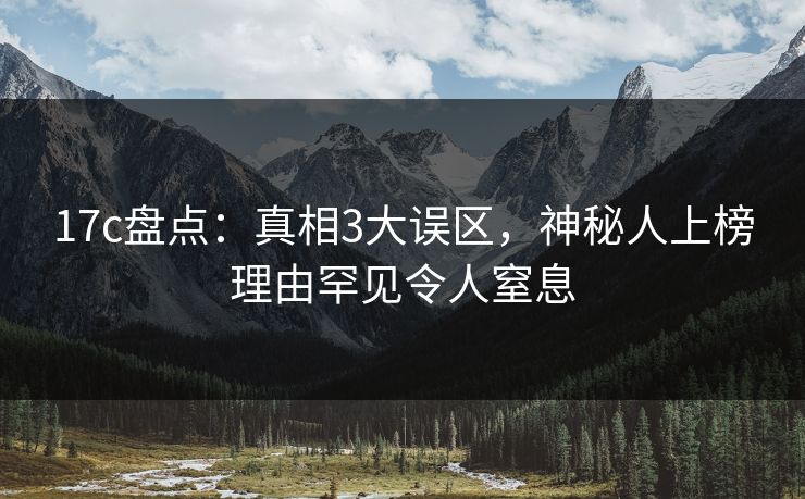 17c盘点：真相3大误区，神秘人上榜理由罕见令人窒息