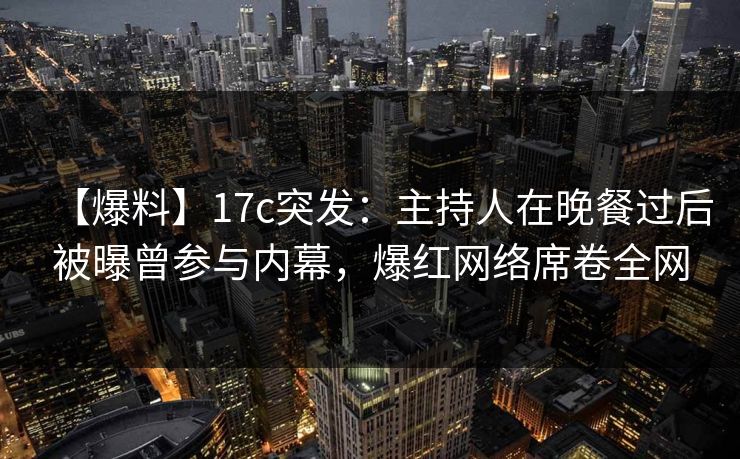 【爆料】17c突发：主持人在晚餐过后被曝曾参与内幕，爆红网络席卷全网