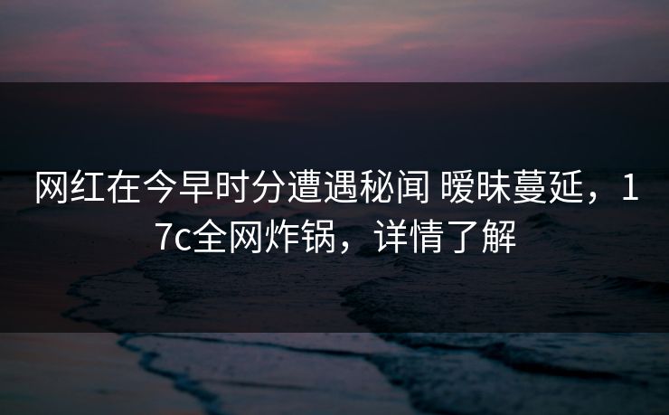 网红在今早时分遭遇秘闻 暧昧蔓延，17c全网炸锅，详情了解