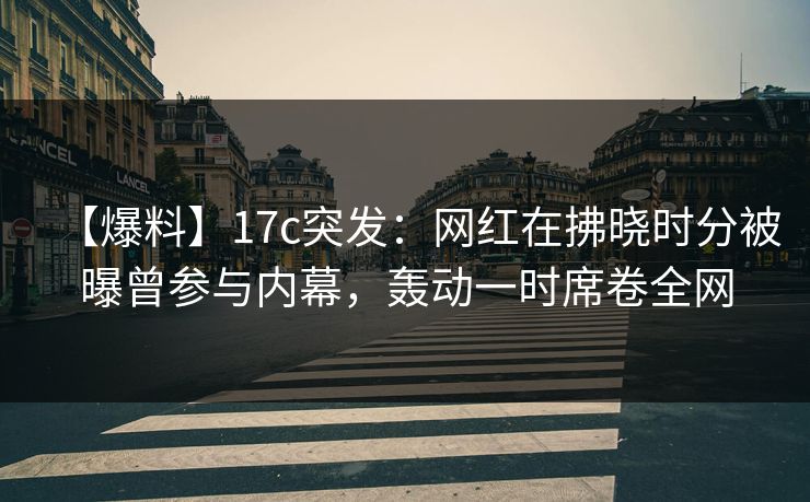 【爆料】17c突发：网红在拂晓时分被曝曾参与内幕，轰动一时席卷全网