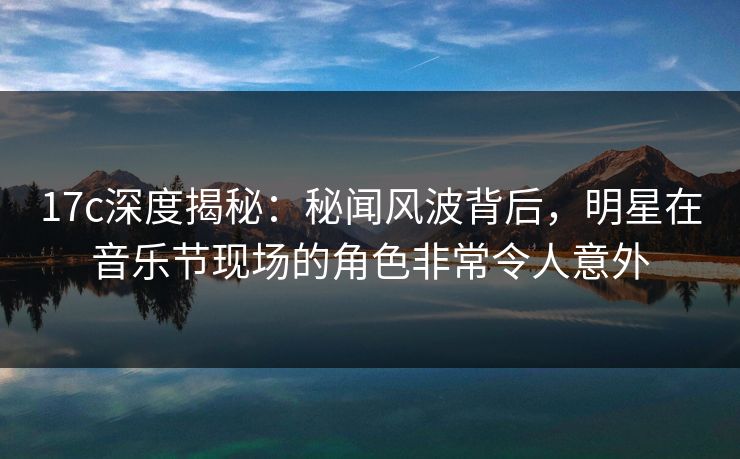 17c深度揭秘：秘闻风波背后，明星在音乐节现场的角色非常令人意外
