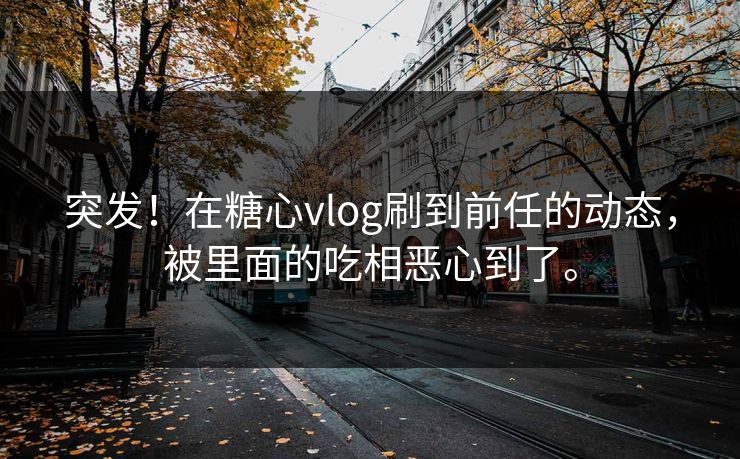突发！在糖心vlog刷到前任的动态，被里面的吃相恶心到了。