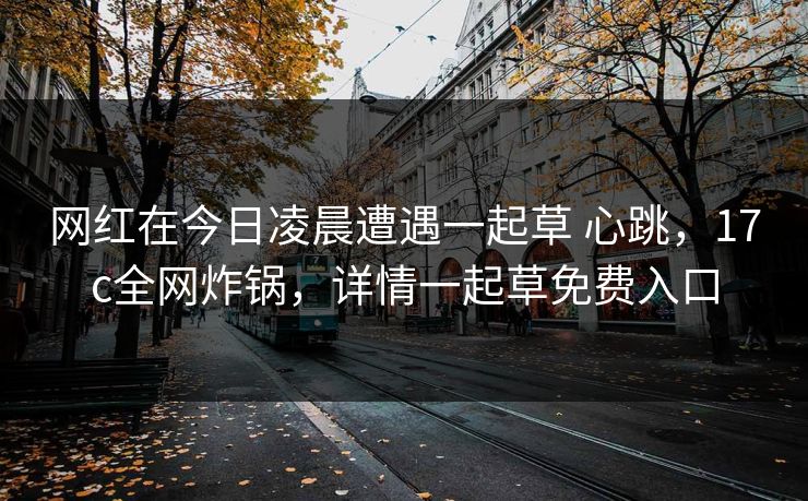 网红在今日凌晨遭遇一起草 心跳，17c全网炸锅，详情一起草免费入口