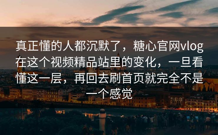真正懂的人都沉默了，糖心官网vlog在这个视频精品站里的变化，一旦看懂这一层，再回去刷首页就完全不是一个感觉