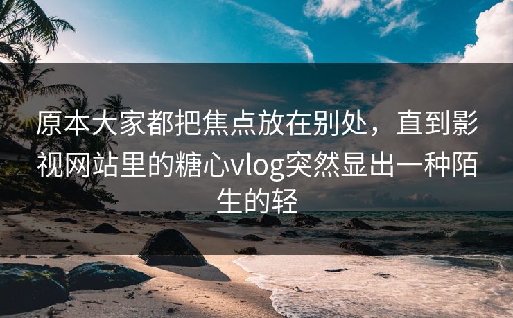 原本大家都把焦点放在别处，直到影视网站里的糖心vlog突然显出一种陌生的轻