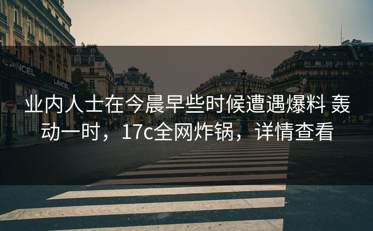 业内人士在今晨早些时候遭遇爆料 轰动一时，17c全网炸锅，详情查看