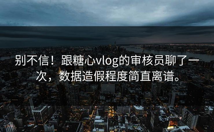 别不信！跟糖心vlog的审核员聊了一次，数据造假程度简直离谱。
