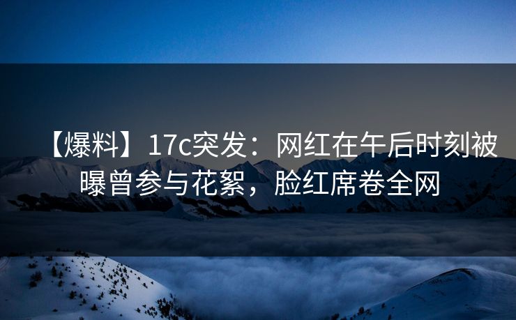 【爆料】17c突发：网红在午后时刻被曝曾参与花絮，脸红席卷全网