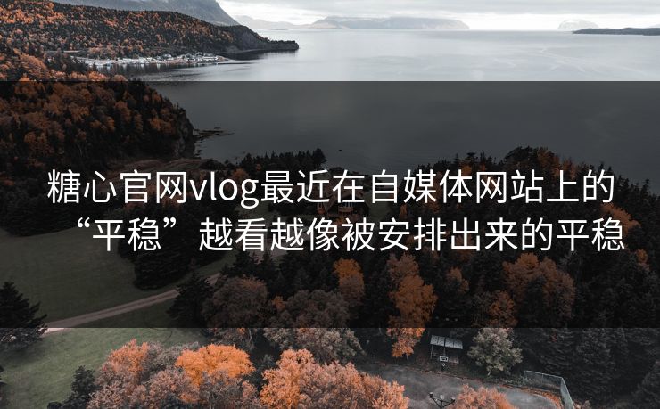 糖心官网vlog最近在自媒体网站上的“平稳”越看越像被安排出来的平稳