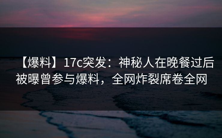 【爆料】17c突发：神秘人在晚餐过后被曝曾参与爆料，全网炸裂席卷全网