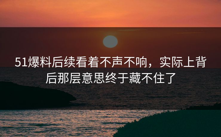 51爆料后续看着不声不响，实际上背后那层意思终于藏不住了