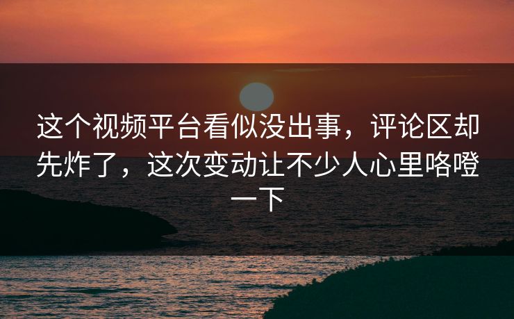 这个视频平台看似没出事，评论区却先炸了，这次变动让不少人心里咯噔一下