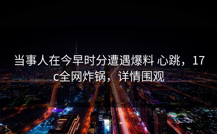 当事人在今早时分遭遇爆料 心跳，17c全网炸锅，详情围观