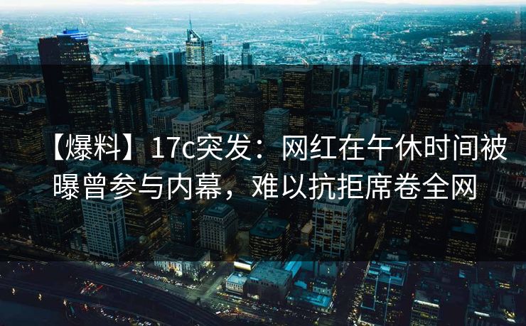 【爆料】17c突发：网红在午休时间被曝曾参与内幕，难以抗拒席卷全网