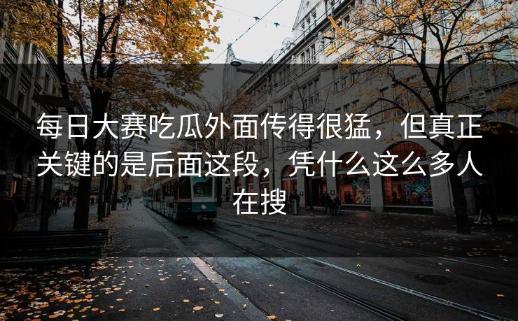 每日大赛吃瓜外面传得很猛，但真正关键的是后面这段，凭什么这么多人在搜