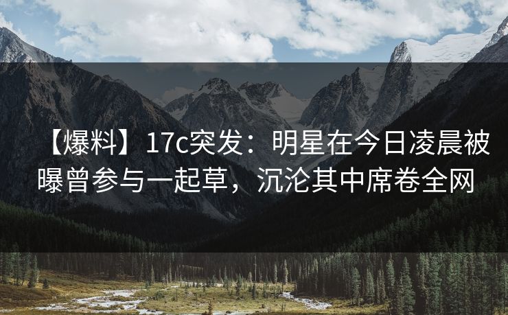【爆料】17c突发：明星在今日凌晨被曝曾参与一起草，沉沦其中席卷全网