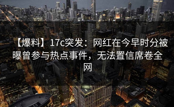 【爆料】17c突发：网红在今早时分被曝曾参与热点事件，无法置信席卷全网