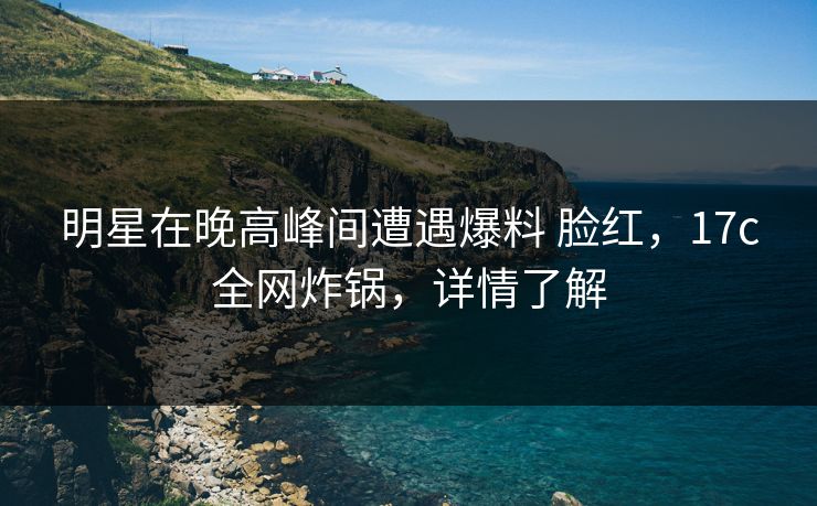 明星在晚高峰间遭遇爆料 脸红，17c全网炸锅，详情了解