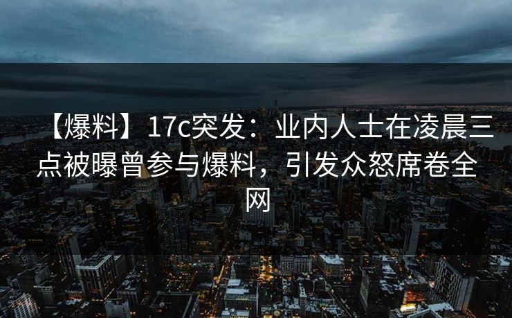 【爆料】17c突发：业内人士在凌晨三点被曝曾参与爆料，引发众怒席卷全网