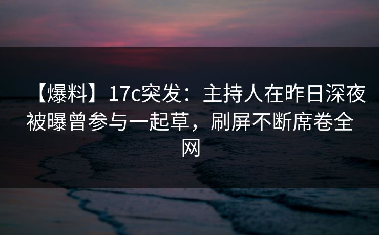 【爆料】17c突发：主持人在昨日深夜被曝曾参与一起草，刷屏不断席卷全网