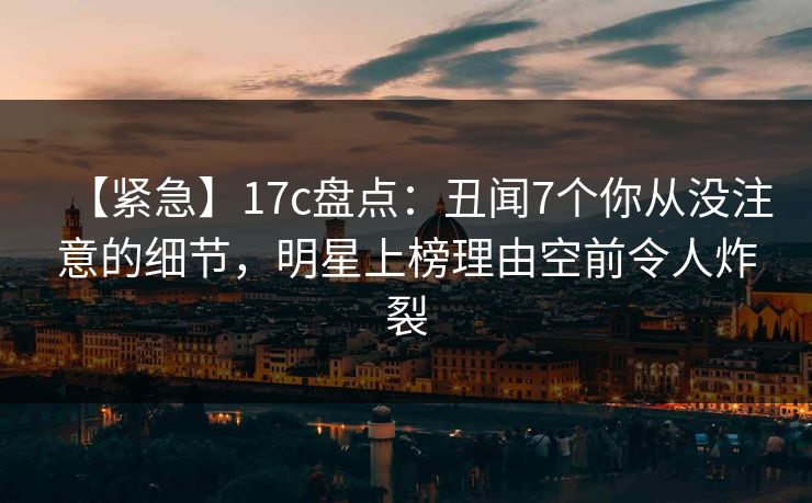 【紧急】17c盘点：丑闻7个你从没注意的细节，明星上榜理由空前令人炸裂
