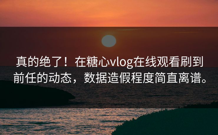 真的绝了！在糖心vlog在线观看刷到前任的动态，数据造假程度简直离谱。