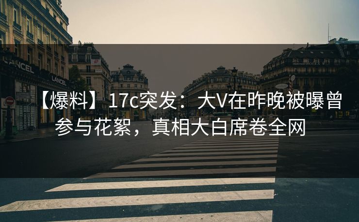 【爆料】17c突发：大V在昨晚被曝曾参与花絮，真相大白席卷全网