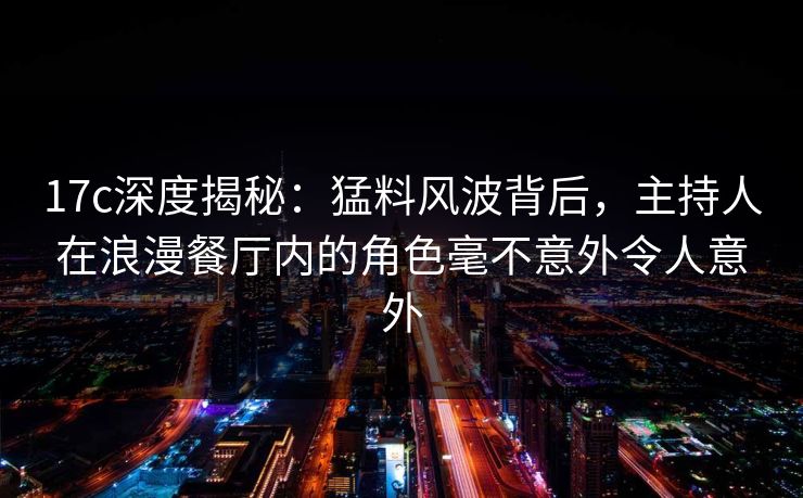 17c深度揭秘：猛料风波背后，主持人在浪漫餐厅内的角色毫不意外令人意外